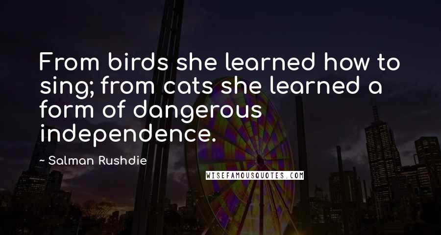 Salman Rushdie quotes: From birds she learned how to sing; from cats she learned a form of dangerous independence.