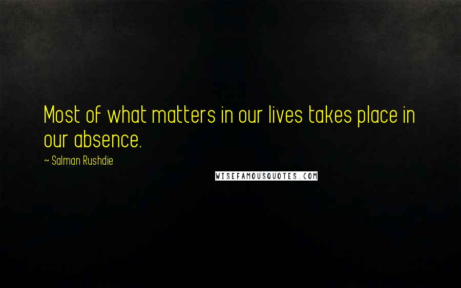 Salman Rushdie quotes: Most of what matters in our lives takes place in our absence.
