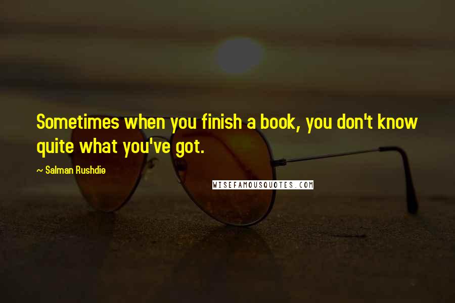 Salman Rushdie quotes: Sometimes when you finish a book, you don't know quite what you've got.