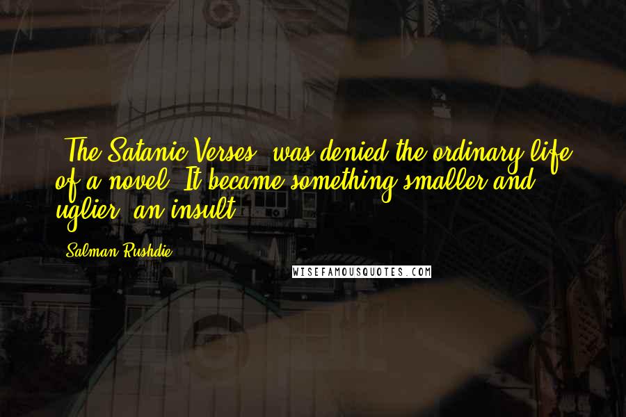 Salman Rushdie quotes: 'The Satanic Verses' was denied the ordinary life of a novel. It became something smaller and uglier: an insult. Salman Rushdie quotes: 'The Satanic Verses' was denied the ordinary life of a novel. It became something smaller and uglier: an insult.