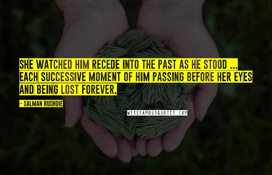 Salman Rushdie quotes: She watched him recede into the past as he stood ... each successive moment of him passing before her eyes and being lost forever.