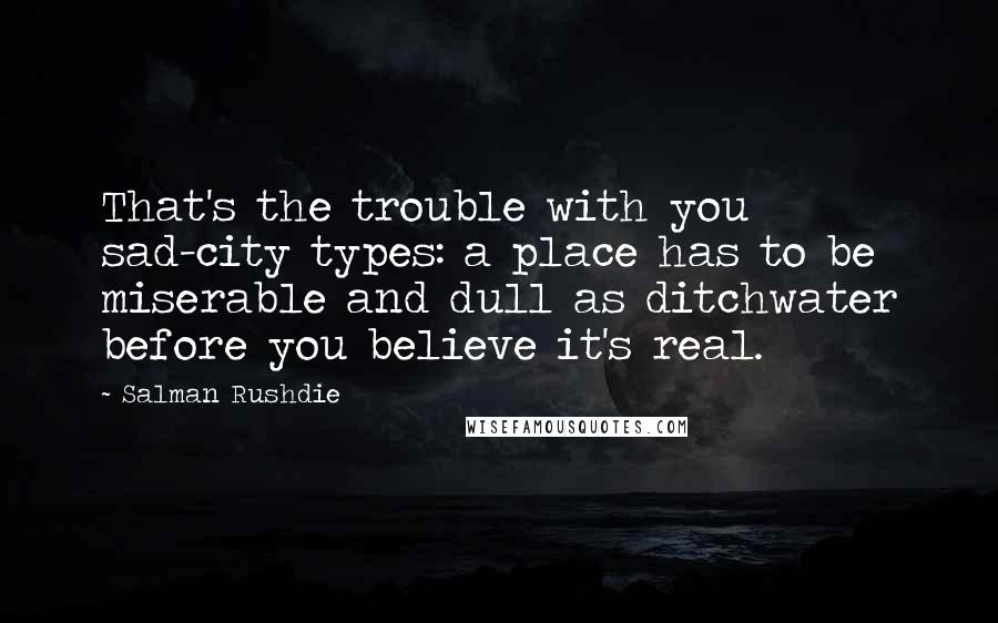 Salman Rushdie quotes: That's the trouble with you sad-city types: a place has to be miserable and dull as ditchwater before you believe it's real. Salman Rushdie quotes: That's the trouble with you sad-city types: a place has to be miserable and dull as ditchwater before you believe it's real.
