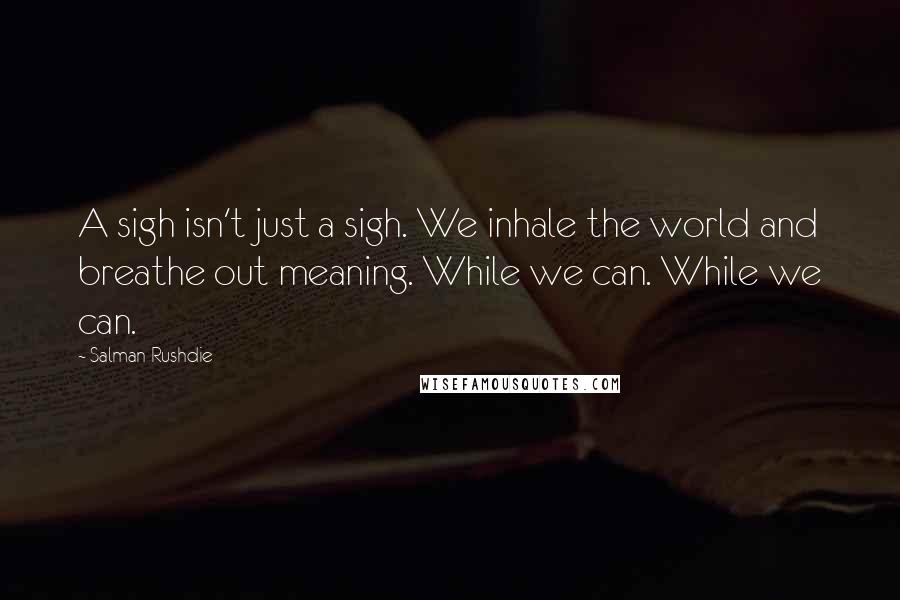 Salman Rushdie quotes: A sigh isn't just a sigh. We inhale the world and breathe out meaning. While we can. While we can.