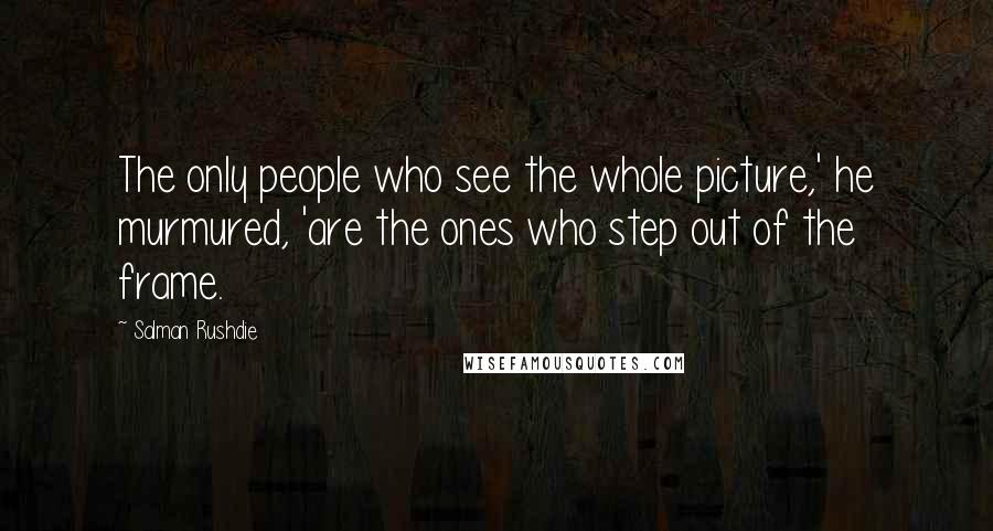 Salman Rushdie quotes: The only people who see the whole picture,' he murmured, 'are the ones who step out of the frame.