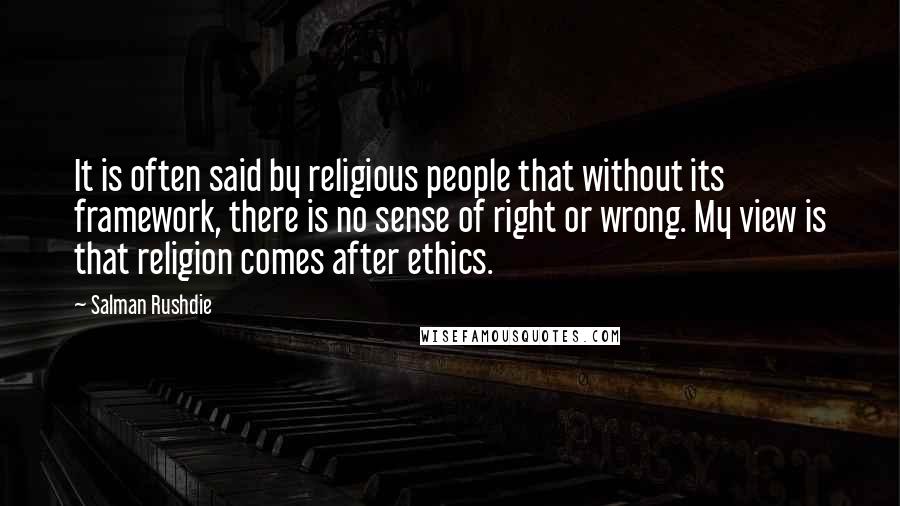 Salman Rushdie quotes: It is often said by religious people that without its framework, there is no sense of right or wrong. My view is that religion comes after ethics. Salman Rushdie quotes: It is often said by religious people that without its framework, there is no sense of right or wrong. My view is that religion comes after ethics.
