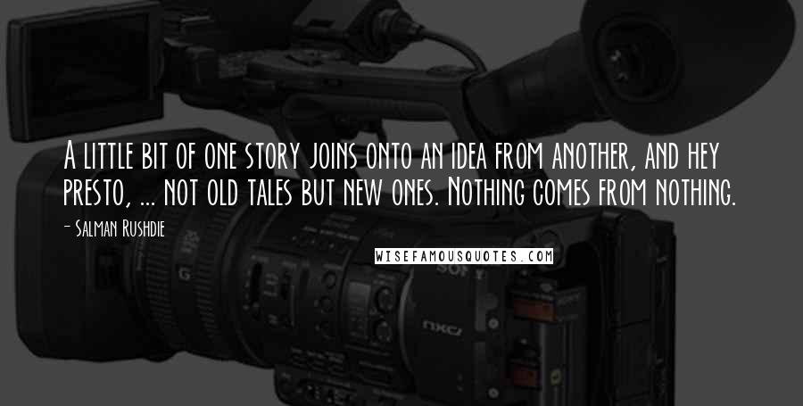 Salman Rushdie quotes: A little bit of one story joins onto an idea from another, and hey presto, ... not old tales but new ones. Nothing comes from nothing. Salman Rushdie quotes: A little bit of one story joins onto an idea from another, and hey presto, ... not old tales but new ones. Nothing comes from nothing.
