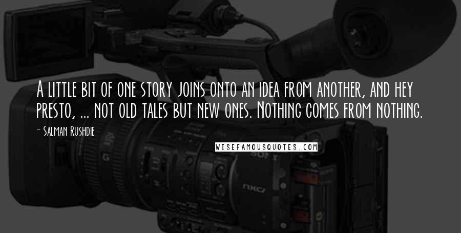 Salman Rushdie quotes: A little bit of one story joins onto an idea from another, and hey presto, ... not old tales but new ones. Nothing comes from nothing.