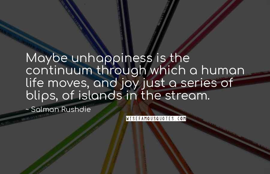 Salman Rushdie quotes: Maybe unhappiness is the continuum through which a human life moves, and joy just a series of blips, of islands in the stream. Salman Rushdie quotes: Maybe unhappiness is the continuum through which a human life moves, and joy just a series of blips, of islands in the stream.