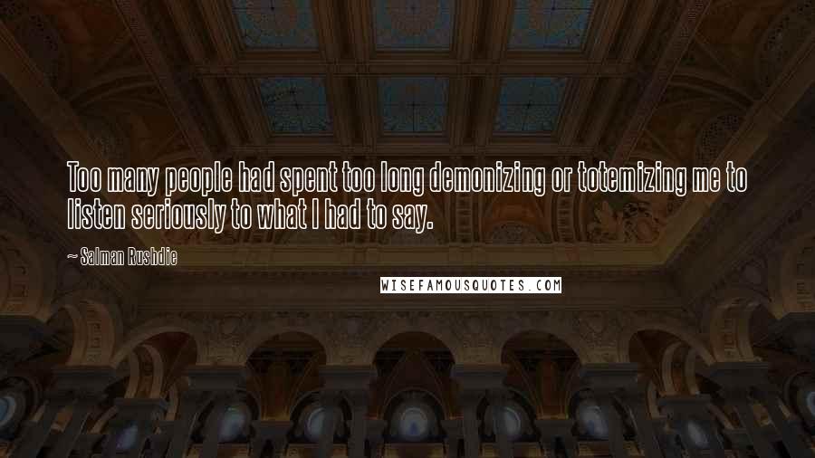 Salman Rushdie quotes: Too many people had spent too long demonizing or totemizing me to listen seriously to what I had to say. Salman Rushdie quotes: Too many people had spent too long demonizing or totemizing me to listen seriously to what I had to say.