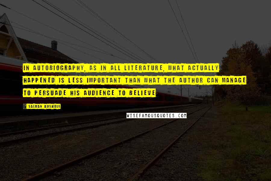 Salman Rushdie quotes: In autobiography, as in all literature, what actually happened is less important than what the author can manage to persuade his audience to believe Salman Rushdie quotes: In autobiography, as in all literature, what actually happened is less important than what the author can manage to persuade his audience to believe