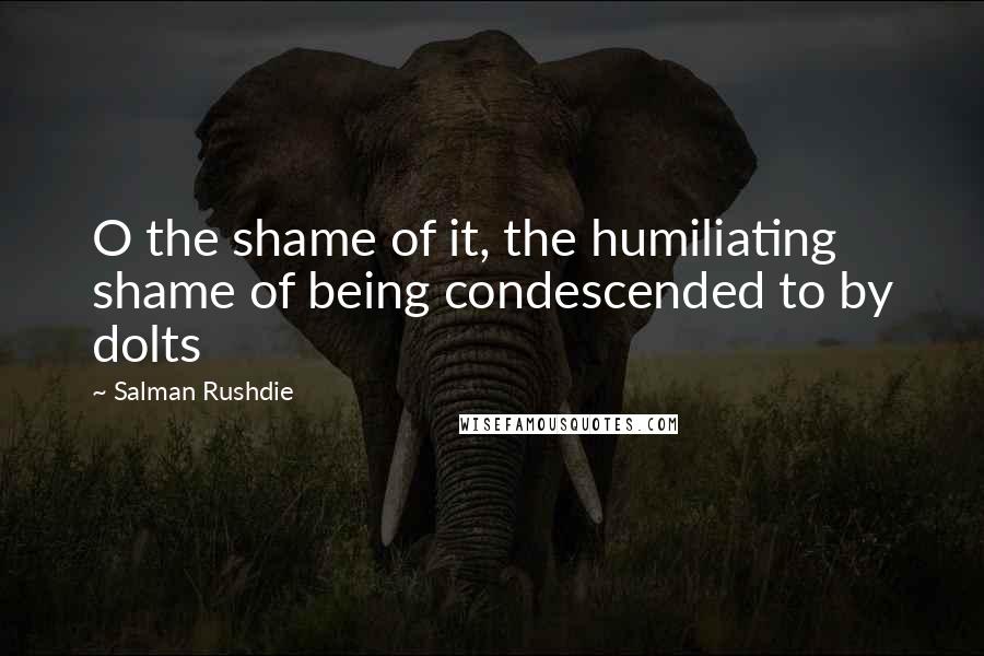 Salman Rushdie quotes: O the shame of it, the humiliating shame of being condescended to by dolts