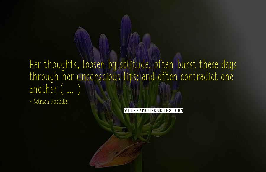 Salman Rushdie quotes: Her thoughts, loosen by solitude, often burst these days through her unconscious lips; and often contradict one another ( ... ) Salman Rushdie quotes: Her thoughts, loosen by solitude, often burst these days through her unconscious lips; and often contradict one another ( ... )