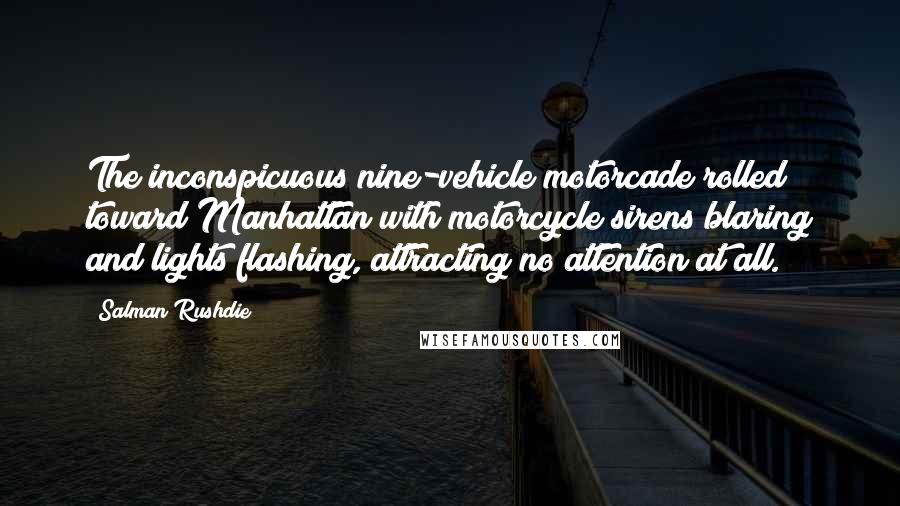 Salman Rushdie quotes: The inconspicuous nine-vehicle motorcade rolled toward Manhattan with motorcycle sirens blaring and lights flashing, attracting no attention at all. Salman Rushdie quotes: The inconspicuous nine-vehicle motorcade rolled toward Manhattan with motorcycle sirens blaring and lights flashing, attracting no attention at all.