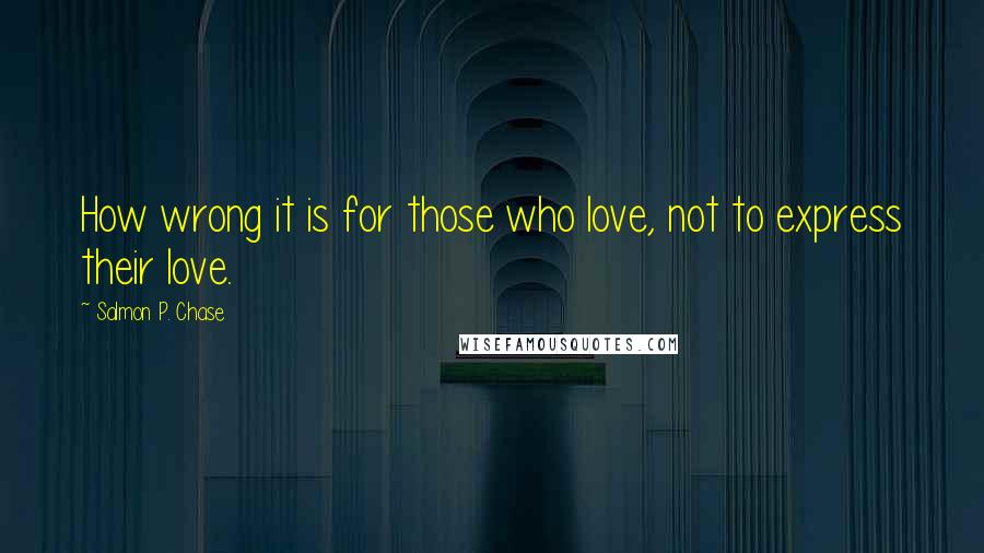 Salmon P. Chase quotes: How wrong it is for those who love, not to express their love.