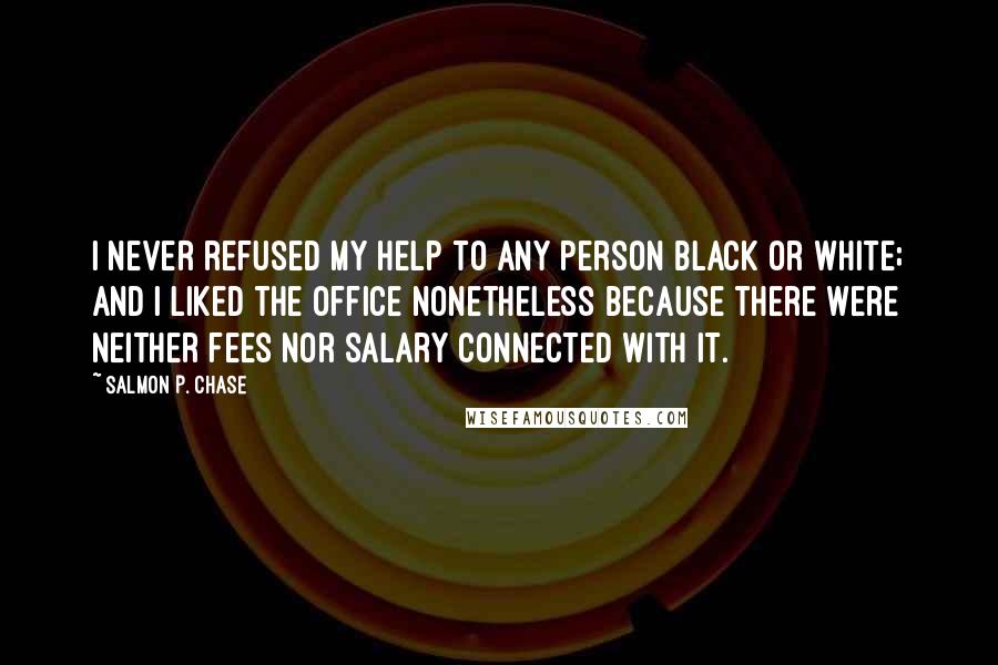 Salmon P. Chase quotes: I never refused my help to any person black or white; and I liked the office nonetheless because there were neither fees nor salary connected with it. Salmon P. Chase quotes: I never refused my help to any person black or white; and I liked the office nonetheless because there were neither fees nor salary connected with it.
