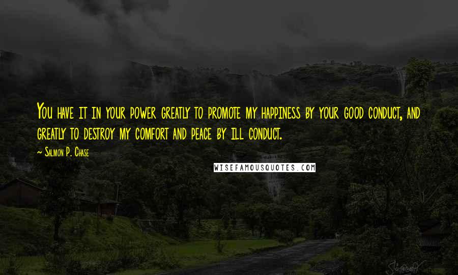 Salmon P. Chase quotes: You have it in your power greatly to promote my happiness by your good conduct, and greatly to destroy my comfort and peace by ill conduct. Salmon P. Chase quotes: You have it in your power greatly to promote my happiness by your good conduct, and greatly to destroy my comfort and peace by ill conduct.