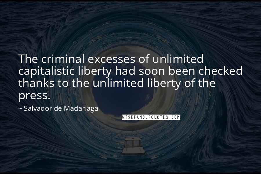 Salvador De Madariaga quotes: The criminal excesses of unlimited capitalistic liberty had soon been checked thanks to the unlimited liberty of the press. Salvador De Madariaga quotes: The criminal excesses of unlimited capitalistic liberty had soon been checked thanks to the unlimited liberty of the press.