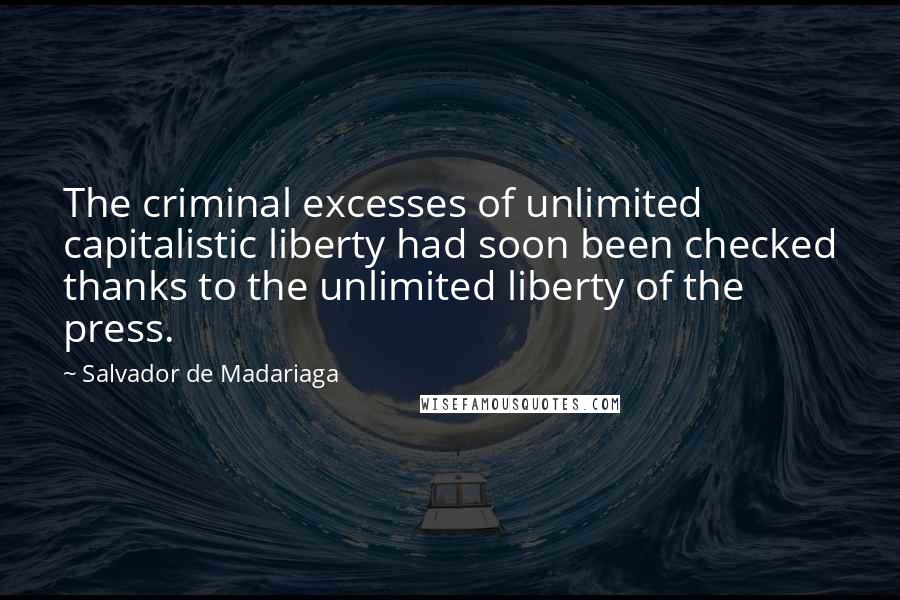 Salvador De Madariaga quotes: The criminal excesses of unlimited capitalistic liberty had soon been checked thanks to the unlimited liberty of the press.