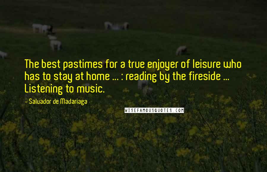 Salvador De Madariaga quotes: The best pastimes for a true enjoyer of leisure who has to stay at home ... : reading by the fireside ... Listening to music. Salvador De Madariaga quotes: The best pastimes for a true enjoyer of leisure who has to stay at home ... : reading by the fireside ... Listening to music.