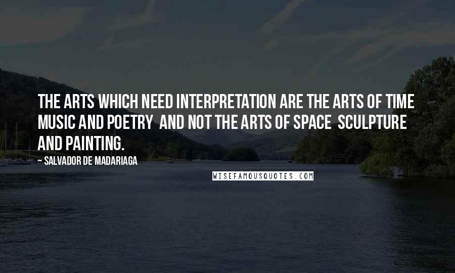 Salvador De Madariaga quotes: The arts which need interpretation are the arts of time music and poetry and not the arts of space sculpture and painting.