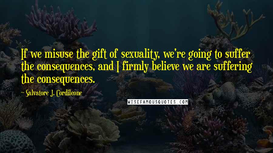 Salvatore J. Cordileone quotes: If we misuse the gift of sexuality, we're going to suffer the consequences, and I firmly believe we are suffering the consequences. Salvatore J. Cordileone quotes: If we misuse the gift of sexuality, we're going to suffer the consequences, and I firmly believe we are suffering the consequences.