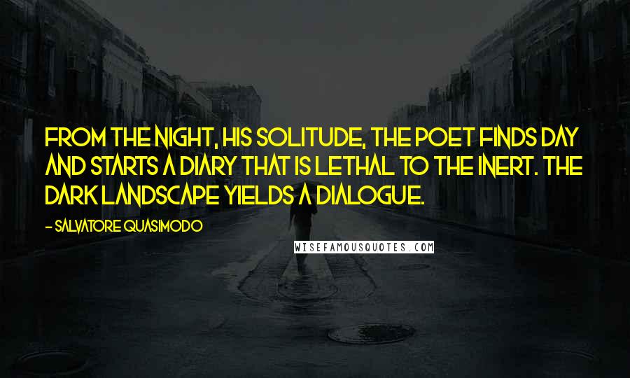 Salvatore Quasimodo quotes: From the night, his solitude, the poet finds day and starts a diary that is lethal to the inert. The dark landscape yields a dialogue.