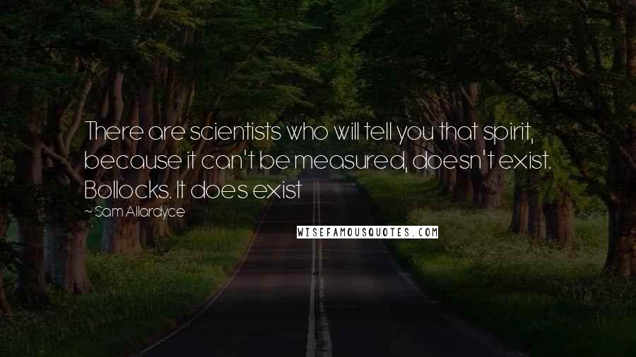 Sam Allardyce quotes: There are scientists who will tell you that spirit, because it can't be measured, doesn't exist. Bollocks. It does exist Sam Allardyce quotes: There are scientists who will tell you that spirit, because it can't be measured, doesn't exist. Bollocks. It does exist