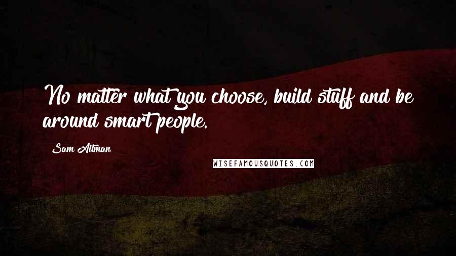 Sam Altman quotes: No matter what you choose, build stuff and be around smart people.