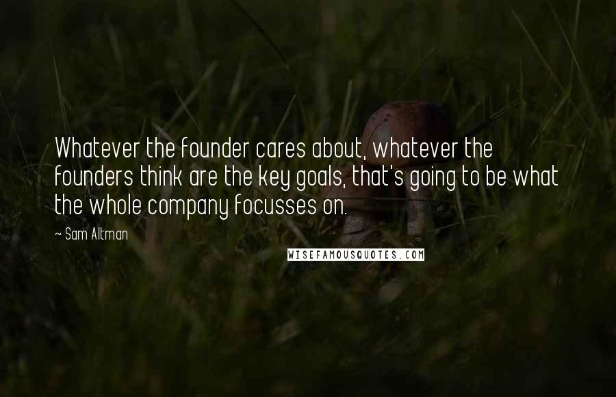 Sam Altman quotes: Whatever the founder cares about, whatever the founders think are the key goals, that's going to be what the whole company focusses on.