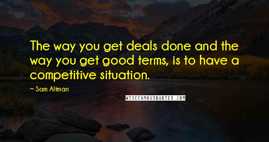 Sam Altman quotes: The way you get deals done and the way you get good terms, is to have a competitive situation.