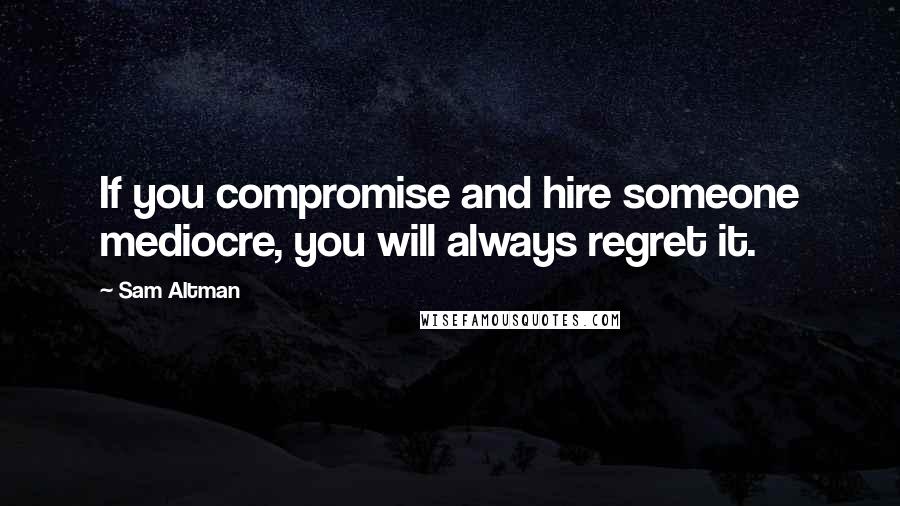 Sam Altman quotes: If you compromise and hire someone mediocre, you will always regret it.