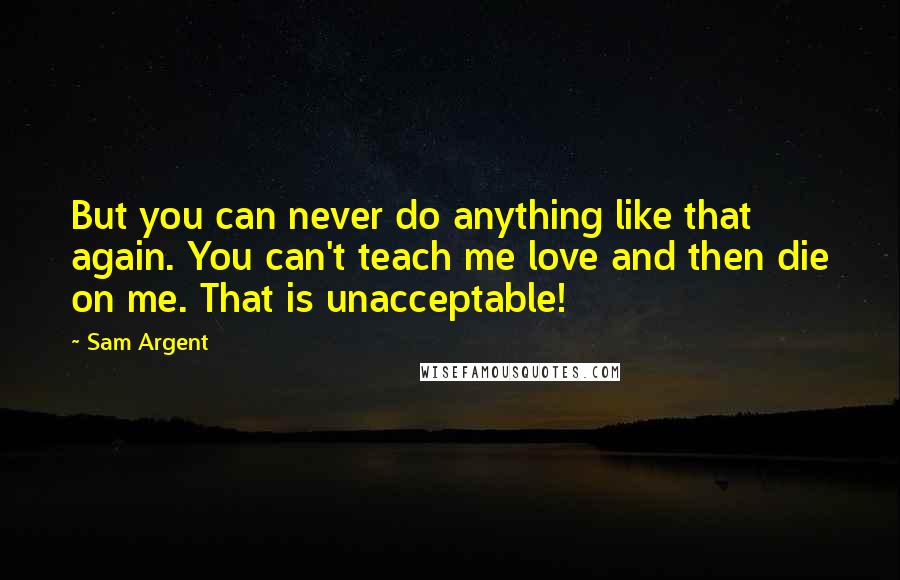 Sam Argent quotes: But you can never do anything like that again. You can't teach me love and then die on me. That is unacceptable! Sam Argent quotes: But you can never do anything like that again. You can't teach me love and then die on me. That is unacceptable!