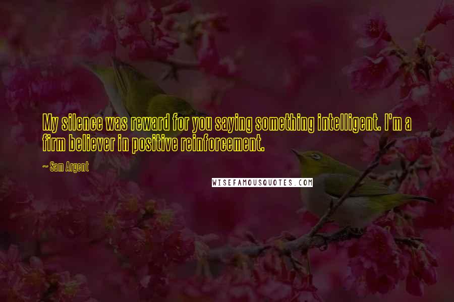 Sam Argent quotes: My silence was reward for you saying something intelligent. I'm a firm believer in positive reinforcement. Sam Argent quotes: My silence was reward for you saying something intelligent. I'm a firm believer in positive reinforcement.