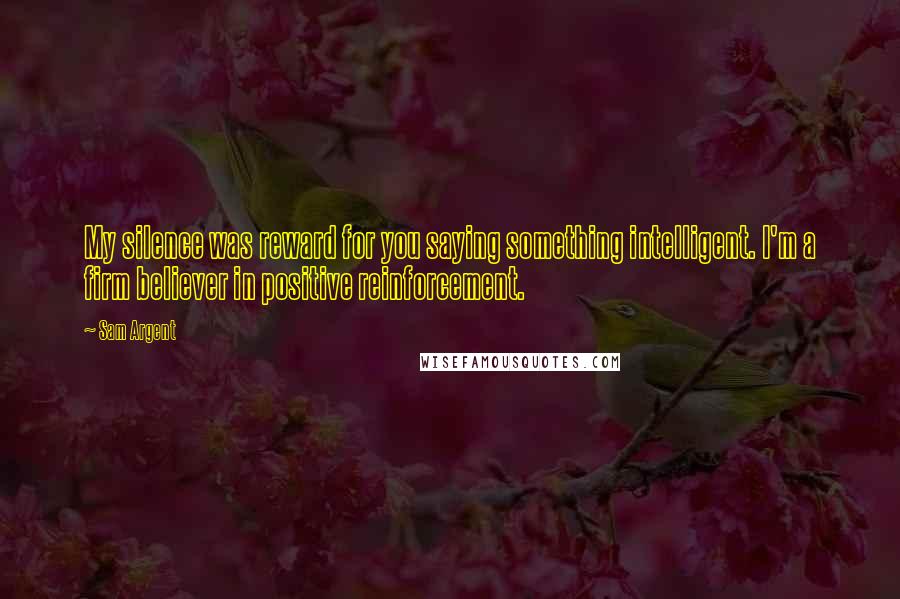 Sam Argent quotes: My silence was reward for you saying something intelligent. I'm a firm believer in positive reinforcement.