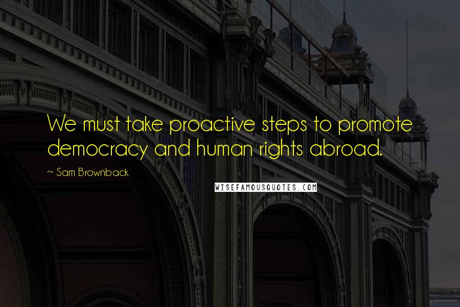 Sam Brownback quotes: We must take proactive steps to promote democracy and human rights abroad.