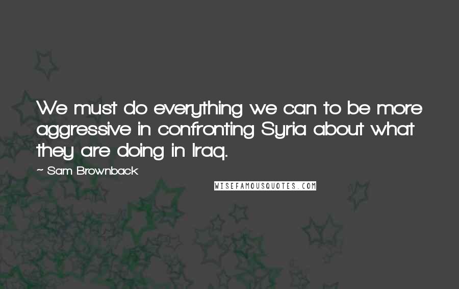 Sam Brownback quotes: We must do everything we can to be more aggressive in confronting Syria about what they are doing in Iraq.