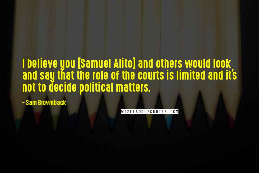 Sam Brownback quotes: I believe you [Samuel Alito] and others would look and say that the role of the courts is limited and it's not to decide political matters.