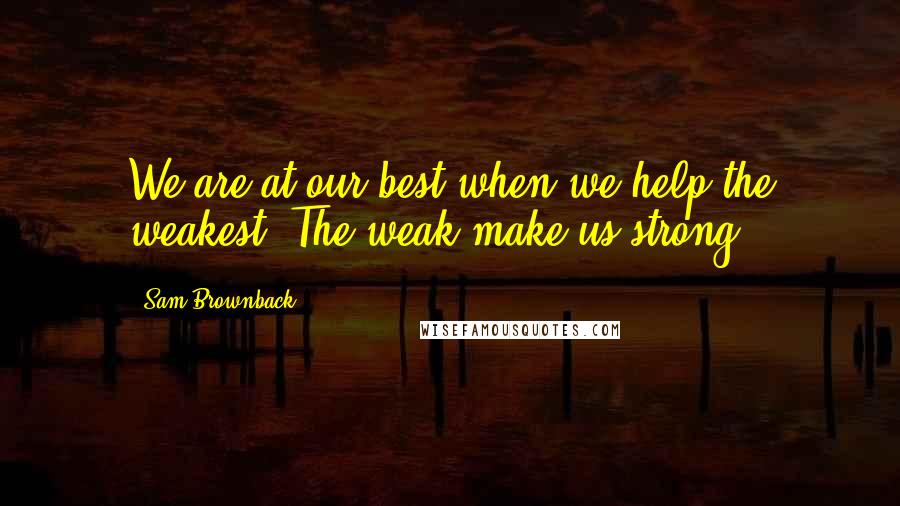 Sam Brownback quotes: We are at our best when we help the weakest. The weak make us strong.
