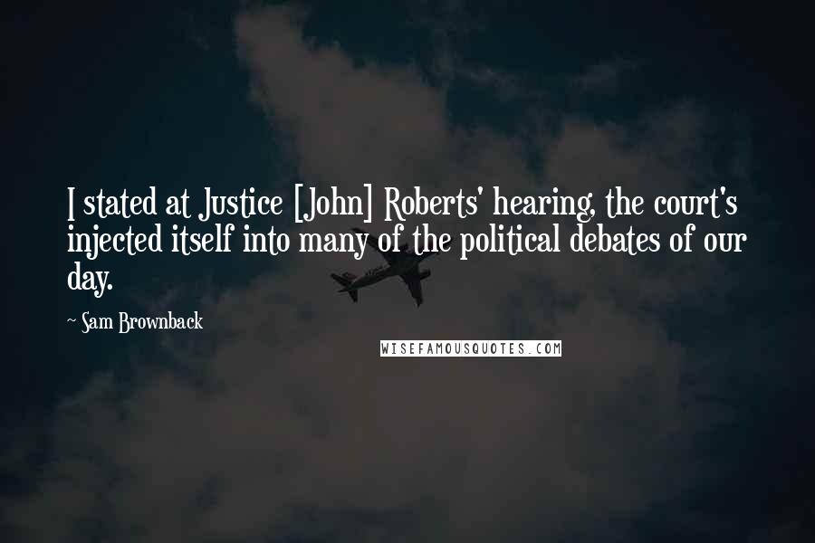 Sam Brownback quotes: I stated at Justice [John] Roberts' hearing, the court's injected itself into many of the political debates of our day.