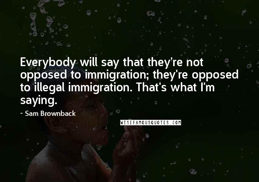 Sam Brownback quotes: Everybody will say that they're not opposed to immigration; they're opposed to illegal immigration. That's what I'm saying. Sam Brownback quotes: Everybody will say that they're not opposed to immigration; they're opposed to illegal immigration. That's what I'm saying.