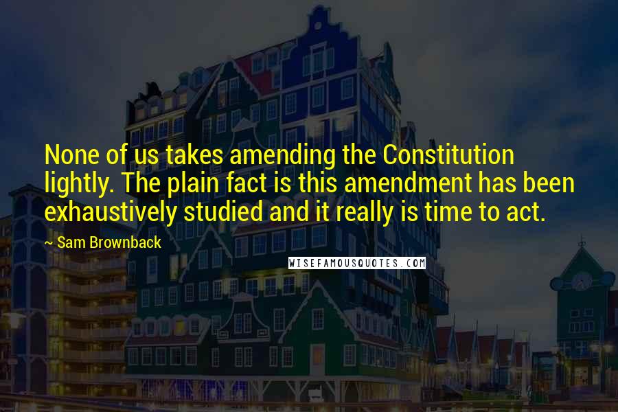 Sam Brownback quotes: None of us takes amending the Constitution lightly. The plain fact is this amendment has been exhaustively studied and it really is time to act. Sam Brownback quotes: None of us takes amending the Constitution lightly. The plain fact is this amendment has been exhaustively studied and it really is time to act.