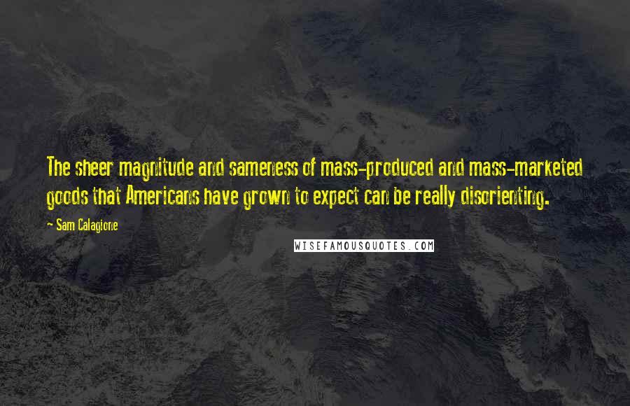 Sam Calagione quotes: The sheer magnitude and sameness of mass-produced and mass-marketed goods that Americans have grown to expect can be really disorienting. Sam Calagione quotes: The sheer magnitude and sameness of mass-produced and mass-marketed goods that Americans have grown to expect can be really disorienting.