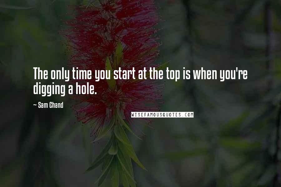 Sam Chand quotes: The only time you start at the top is when you're digging a hole.