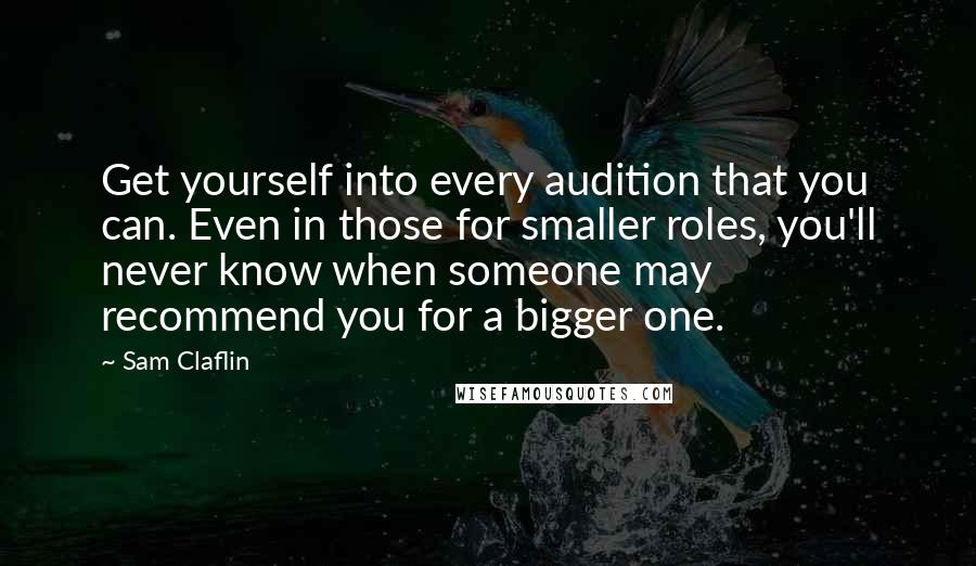 Sam Claflin quotes: Get yourself into every audition that you can. Even in those for smaller roles, you'll never know when someone may recommend you for a bigger one.