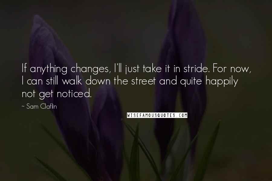 Sam Claflin quotes: If anything changes, I'll just take it in stride. For now, I can still walk down the street and quite happily not get noticed.