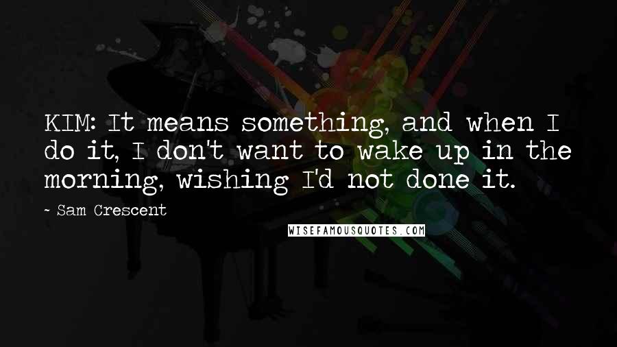 Sam Crescent quotes: KIM: It means something, and when I do it, I don't want to wake up in the morning, wishing I'd not done it.