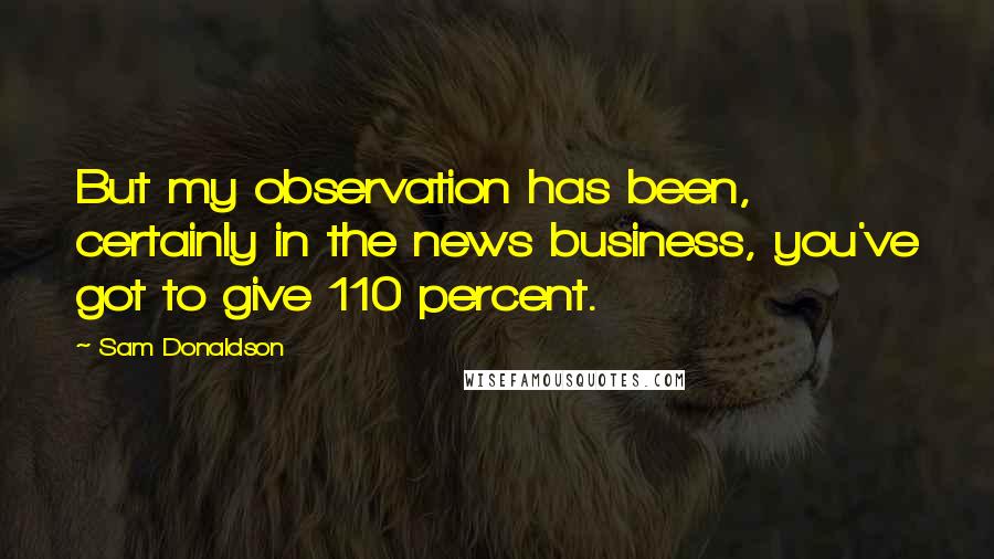 Sam Donaldson quotes: But my observation has been, certainly in the news business, you've got to give 110 percent.