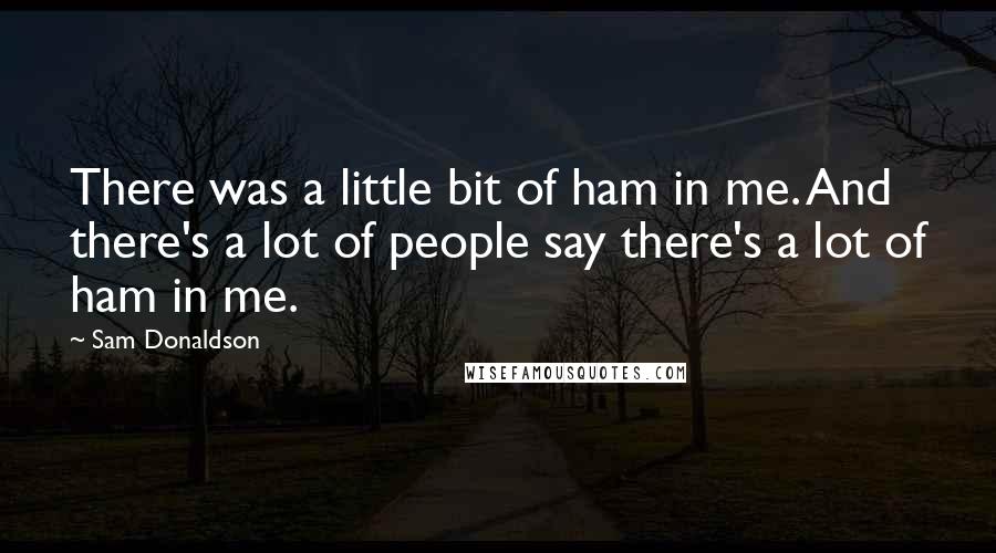 Sam Donaldson quotes: There was a little bit of ham in me. And there's a lot of people say there's a lot of ham in me.