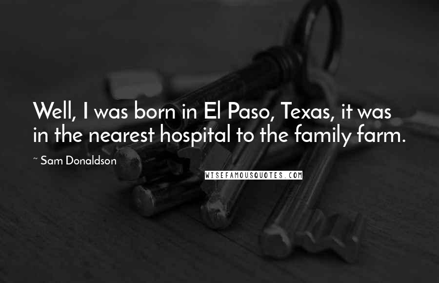 Sam Donaldson quotes: Well, I was born in El Paso, Texas, it was in the nearest hospital to the family farm.