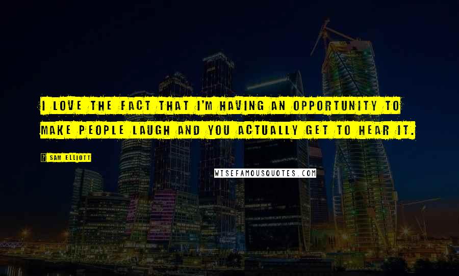 Sam Elliott quotes: I love the fact that I'm having an opportunity to make people laugh and you actually get to hear it. Sam Elliott quotes: I love the fact that I'm having an opportunity to make people laugh and you actually get to hear it.